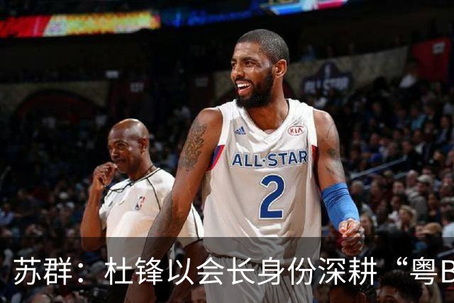 苏群：杜锋以会长身份深耕“粤BA” 联动多部门激活广东文旅消费